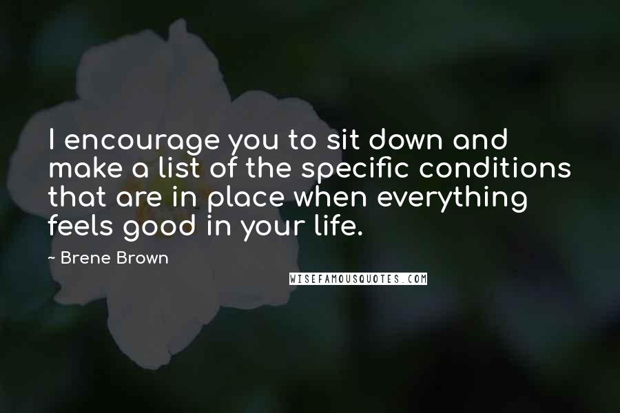 Brene Brown Quotes: I encourage you to sit down and make a list of the specific conditions that are in place when everything feels good in your life.