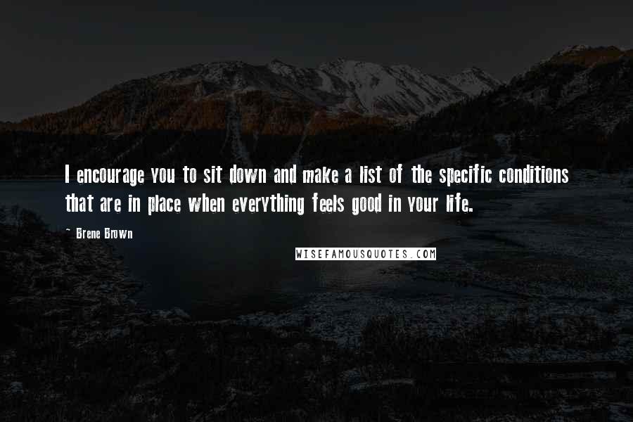 Brene Brown Quotes: I encourage you to sit down and make a list of the specific conditions that are in place when everything feels good in your life.