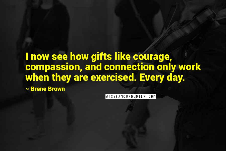 Brene Brown Quotes: I now see how gifts like courage, compassion, and connection only work when they are exercised. Every day.