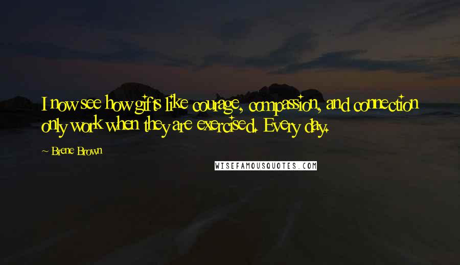 Brene Brown Quotes: I now see how gifts like courage, compassion, and connection only work when they are exercised. Every day.