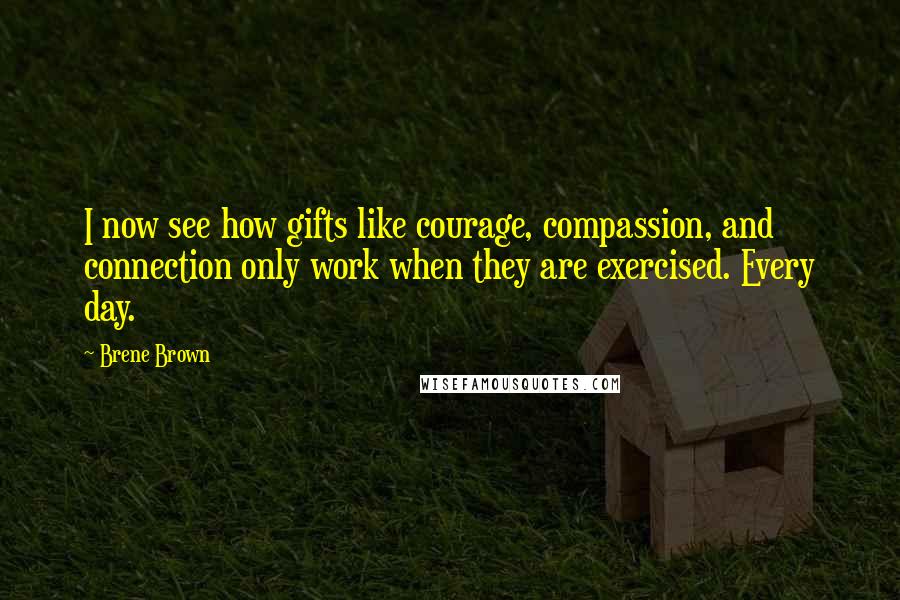 Brene Brown Quotes: I now see how gifts like courage, compassion, and connection only work when they are exercised. Every day.