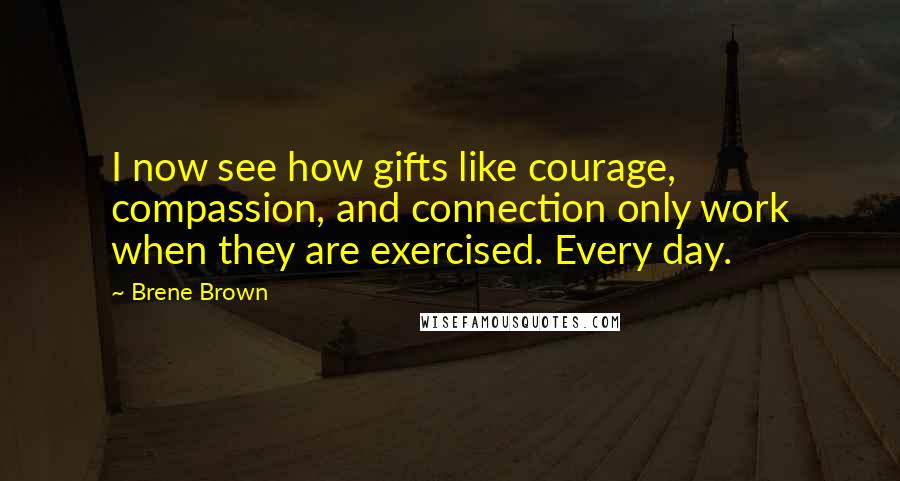 Brene Brown Quotes: I now see how gifts like courage, compassion, and connection only work when they are exercised. Every day.