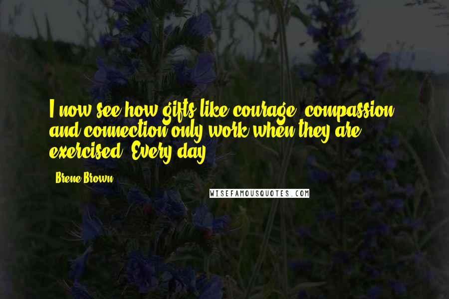 Brene Brown Quotes: I now see how gifts like courage, compassion, and connection only work when they are exercised. Every day.