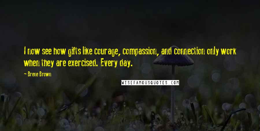 Brene Brown Quotes: I now see how gifts like courage, compassion, and connection only work when they are exercised. Every day.