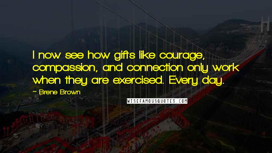 Brene Brown Quotes: I now see how gifts like courage, compassion, and connection only work when they are exercised. Every day.
