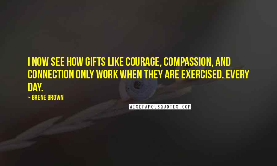 Brene Brown Quotes: I now see how gifts like courage, compassion, and connection only work when they are exercised. Every day.