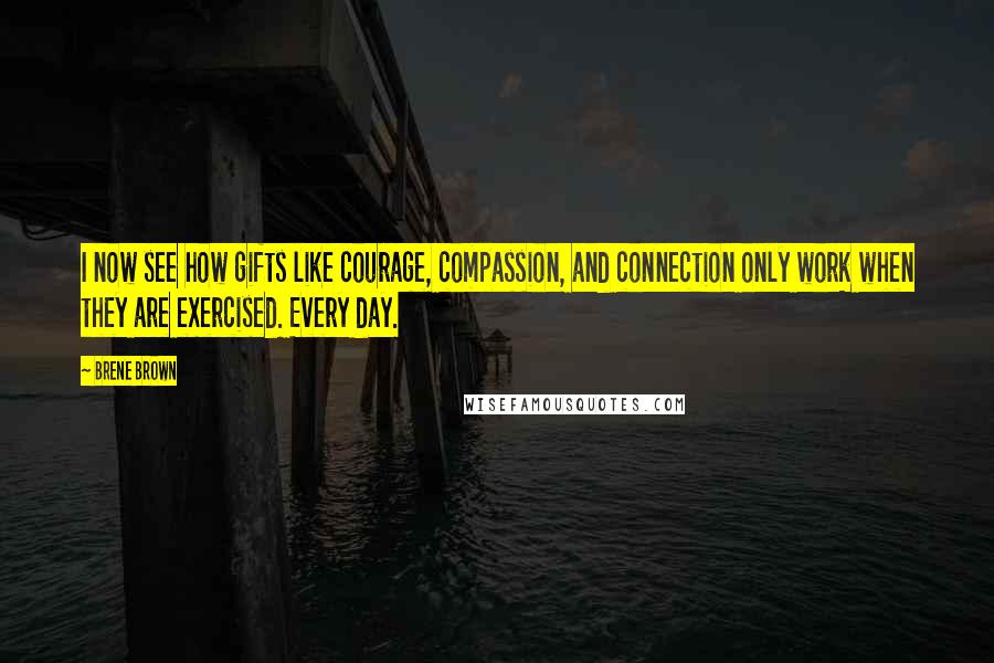 Brene Brown Quotes: I now see how gifts like courage, compassion, and connection only work when they are exercised. Every day.