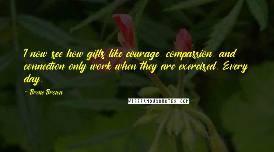Brene Brown Quotes: I now see how gifts like courage, compassion, and connection only work when they are exercised. Every day.