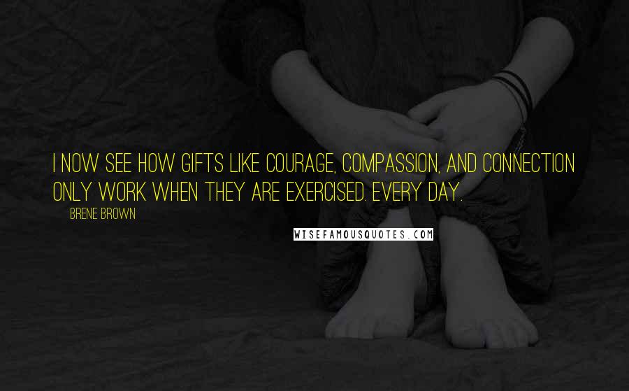 Brene Brown Quotes: I now see how gifts like courage, compassion, and connection only work when they are exercised. Every day.
