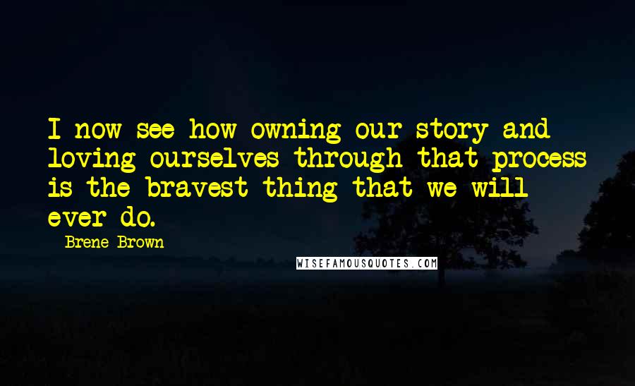 Brene Brown Quotes: I now see how owning our story and loving ourselves through that process is the bravest thing that we will ever do.