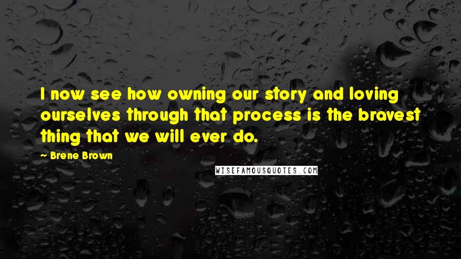 Brene Brown Quotes: I now see how owning our story and loving ourselves through that process is the bravest thing that we will ever do.