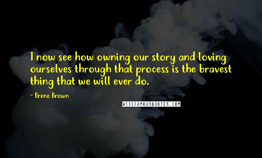 Brene Brown Quotes: I now see how owning our story and loving ourselves through that process is the bravest thing that we will ever do.