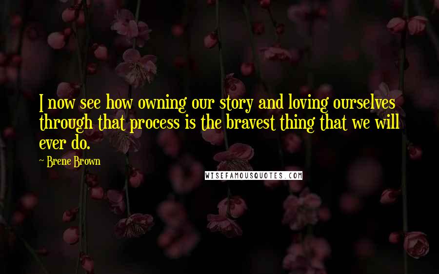 Brene Brown Quotes: I now see how owning our story and loving ourselves through that process is the bravest thing that we will ever do.