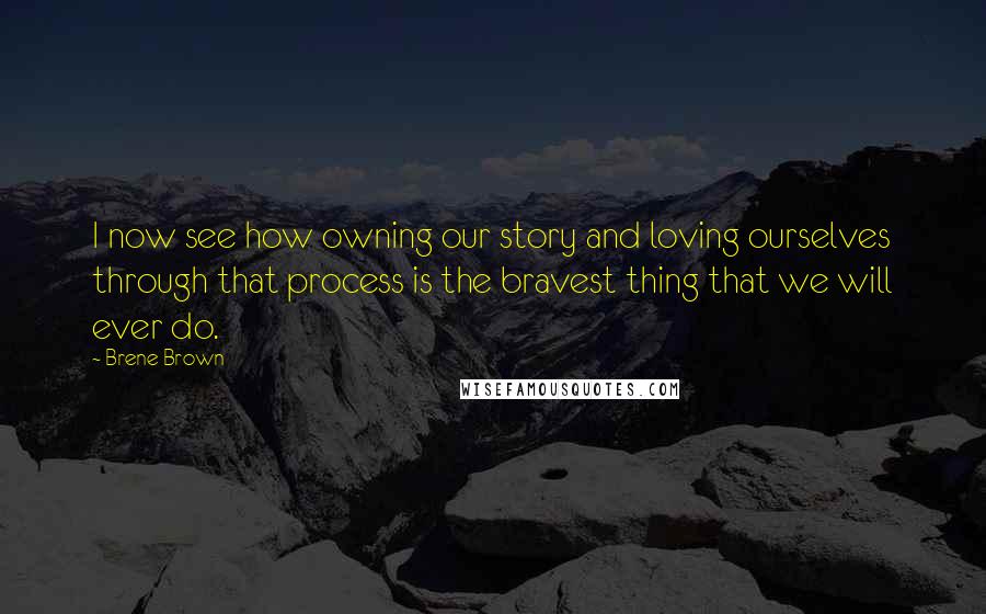 Brene Brown Quotes: I now see how owning our story and loving ourselves through that process is the bravest thing that we will ever do.