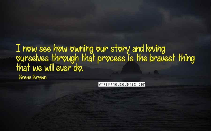 Brene Brown Quotes: I now see how owning our story and loving ourselves through that process is the bravest thing that we will ever do.