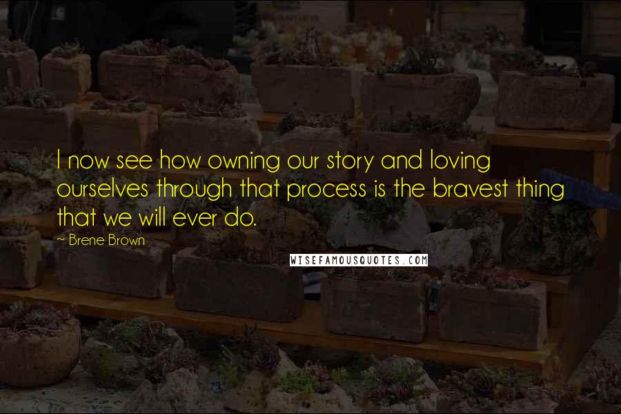 Brene Brown Quotes: I now see how owning our story and loving ourselves through that process is the bravest thing that we will ever do.