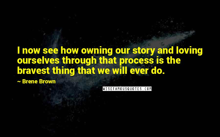 Brene Brown Quotes: I now see how owning our story and loving ourselves through that process is the bravest thing that we will ever do.
