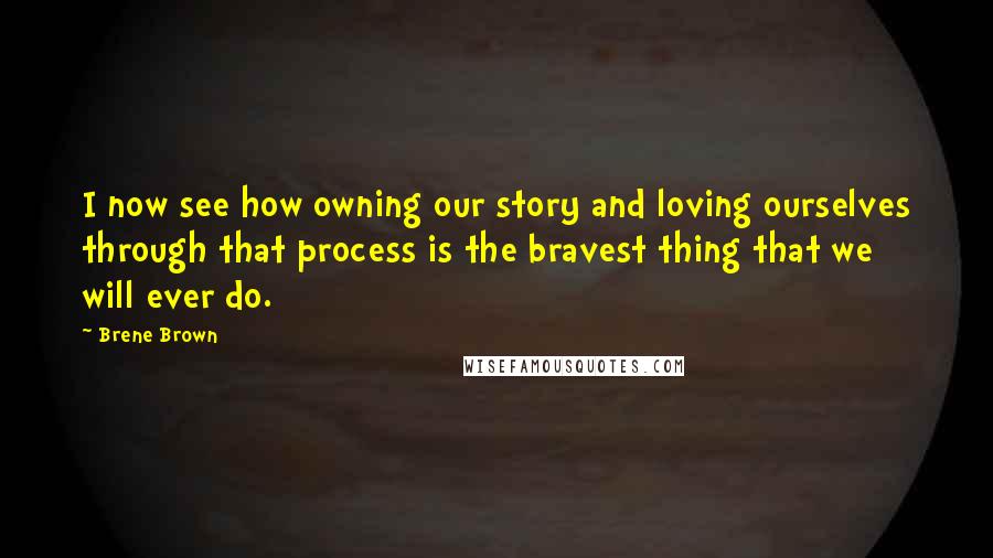 Brene Brown Quotes: I now see how owning our story and loving ourselves through that process is the bravest thing that we will ever do.