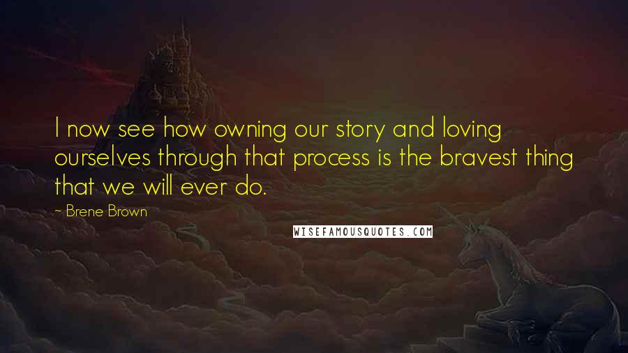 Brene Brown Quotes: I now see how owning our story and loving ourselves through that process is the bravest thing that we will ever do.