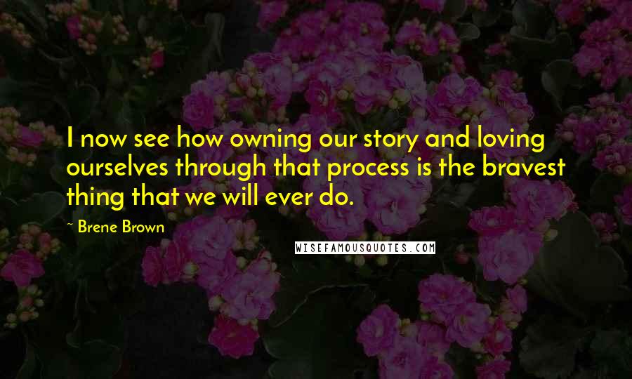 Brene Brown Quotes: I now see how owning our story and loving ourselves through that process is the bravest thing that we will ever do.