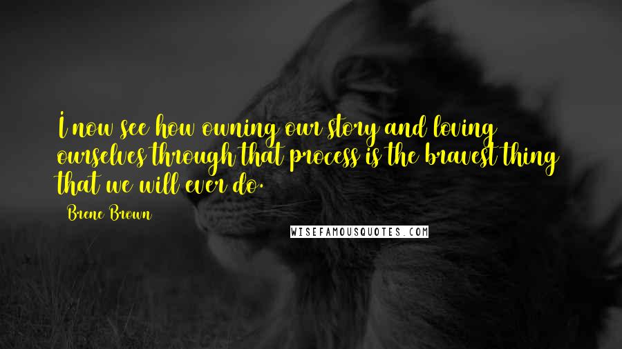 Brene Brown Quotes: I now see how owning our story and loving ourselves through that process is the bravest thing that we will ever do.