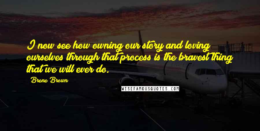 Brene Brown Quotes: I now see how owning our story and loving ourselves through that process is the bravest thing that we will ever do.