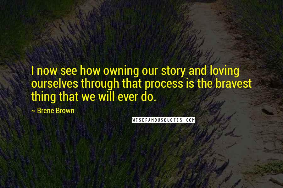 Brene Brown Quotes: I now see how owning our story and loving ourselves through that process is the bravest thing that we will ever do.
