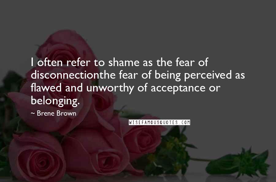 Brene Brown Quotes: I often refer to shame as the fear of disconnectionthe fear of being perceived as flawed and unworthy of acceptance or belonging.