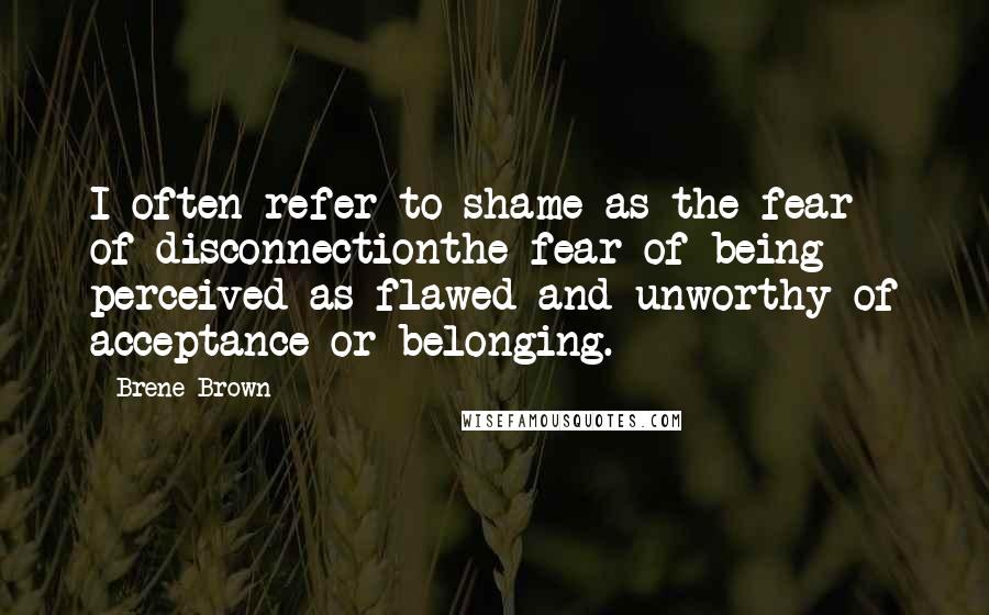 Brene Brown Quotes: I often refer to shame as the fear of disconnectionthe fear of being perceived as flawed and unworthy of acceptance or belonging.