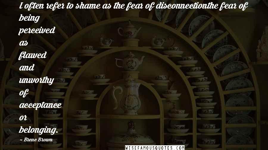 Brene Brown Quotes: I often refer to shame as the fear of disconnectionthe fear of being perceived as flawed and unworthy of acceptance or belonging.