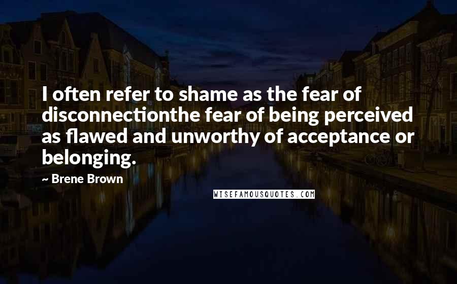 Brene Brown Quotes: I often refer to shame as the fear of disconnectionthe fear of being perceived as flawed and unworthy of acceptance or belonging.