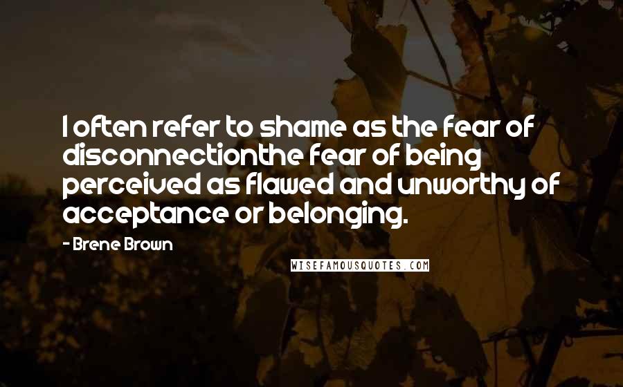 Brene Brown Quotes: I often refer to shame as the fear of disconnectionthe fear of being perceived as flawed and unworthy of acceptance or belonging.