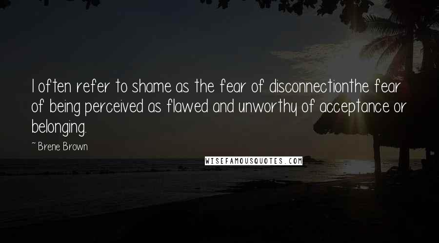 Brene Brown Quotes: I often refer to shame as the fear of disconnectionthe fear of being perceived as flawed and unworthy of acceptance or belonging.