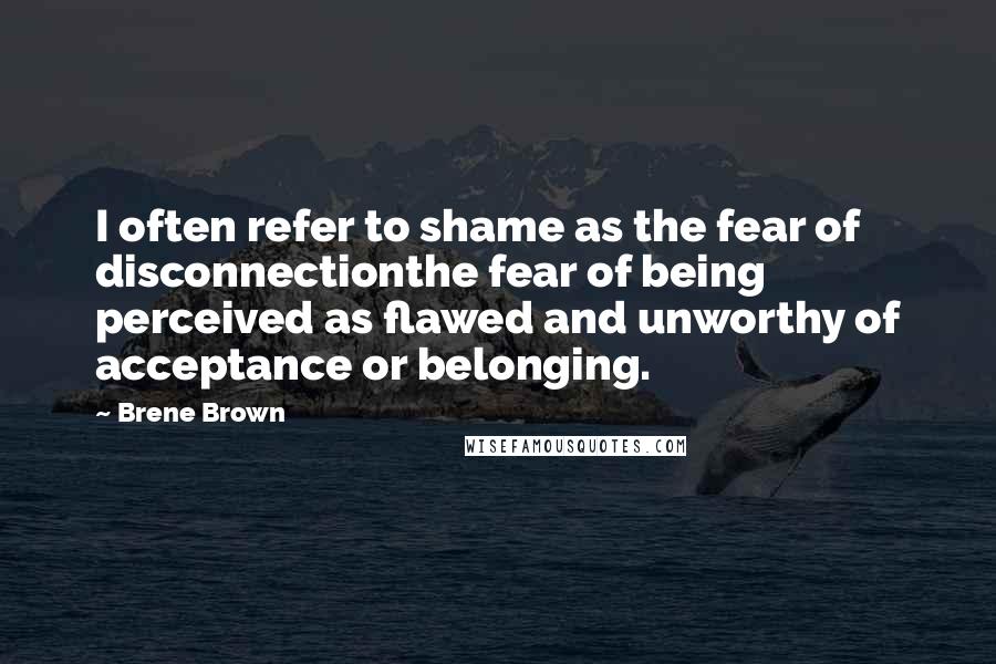 Brene Brown Quotes: I often refer to shame as the fear of disconnectionthe fear of being perceived as flawed and unworthy of acceptance or belonging.