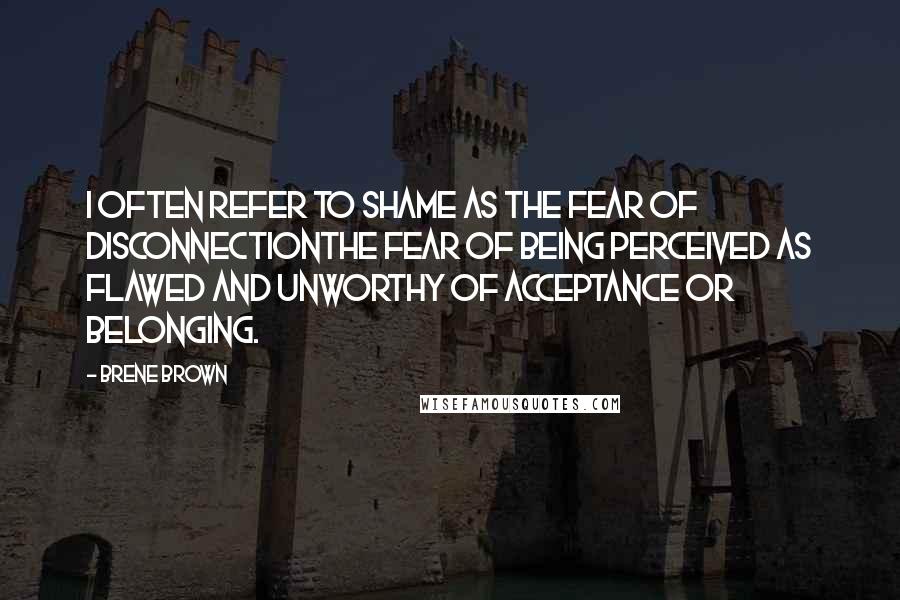 Brene Brown Quotes: I often refer to shame as the fear of disconnectionthe fear of being perceived as flawed and unworthy of acceptance or belonging.