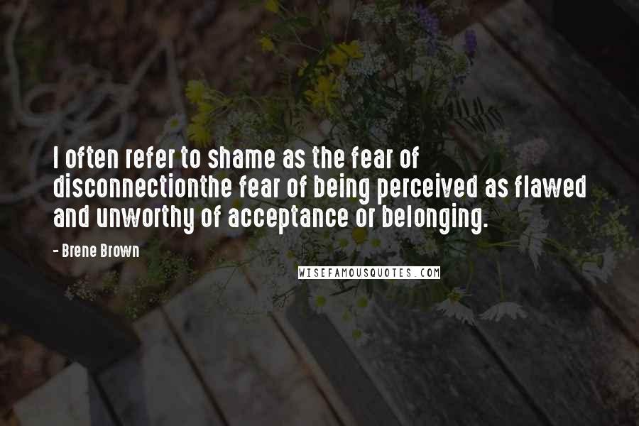 Brene Brown Quotes: I often refer to shame as the fear of disconnectionthe fear of being perceived as flawed and unworthy of acceptance or belonging.