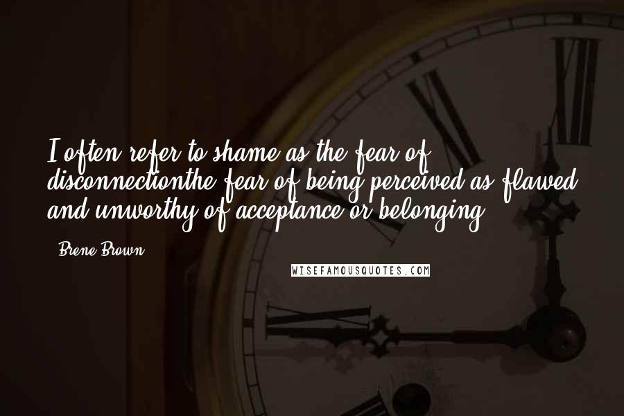 Brene Brown Quotes: I often refer to shame as the fear of disconnectionthe fear of being perceived as flawed and unworthy of acceptance or belonging.