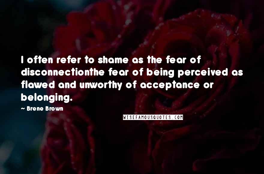 Brene Brown Quotes: I often refer to shame as the fear of disconnectionthe fear of being perceived as flawed and unworthy of acceptance or belonging.