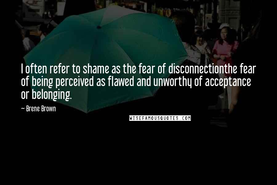 Brene Brown Quotes: I often refer to shame as the fear of disconnectionthe fear of being perceived as flawed and unworthy of acceptance or belonging.