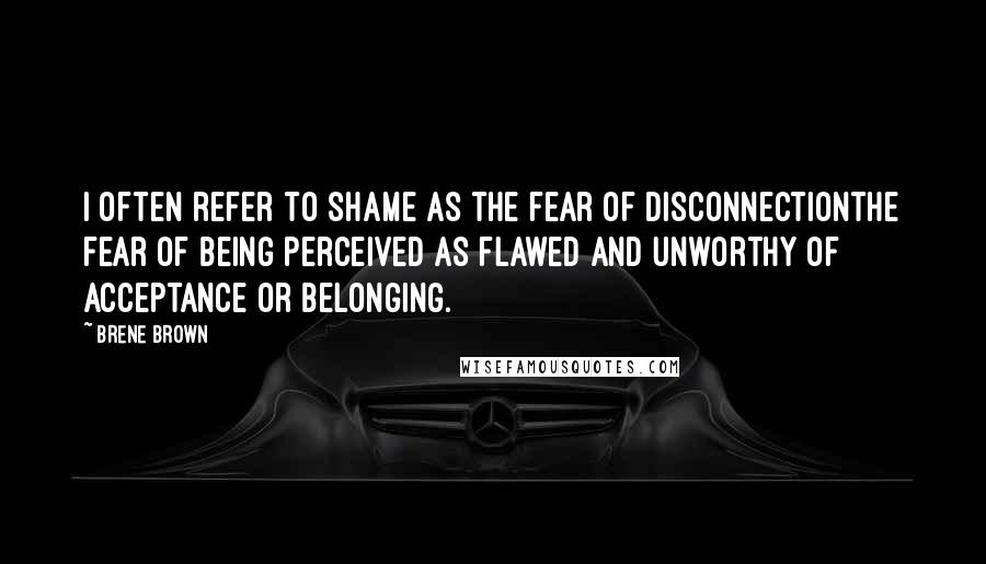 Brene Brown Quotes: I often refer to shame as the fear of disconnectionthe fear of being perceived as flawed and unworthy of acceptance or belonging.