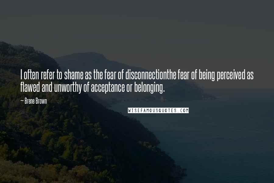 Brene Brown Quotes: I often refer to shame as the fear of disconnectionthe fear of being perceived as flawed and unworthy of acceptance or belonging.