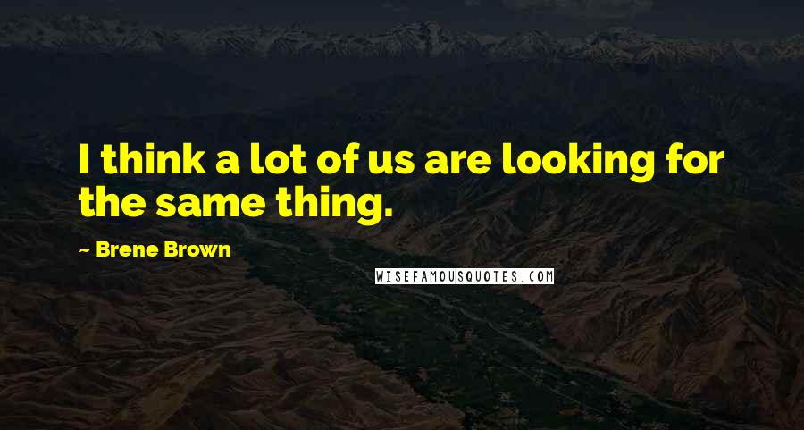 Brene Brown Quotes: I think a lot of us are looking for the same thing.