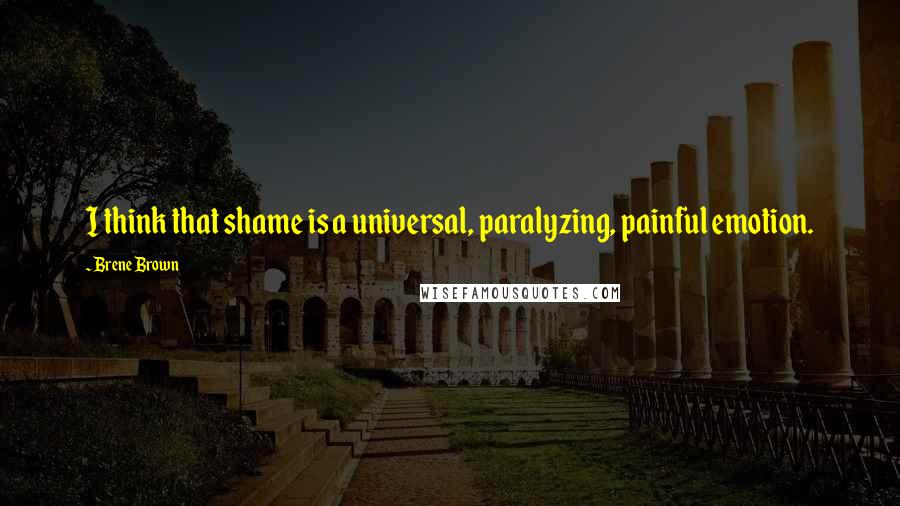 Brene Brown Quotes: I think that shame is a universal, paralyzing, painful emotion.