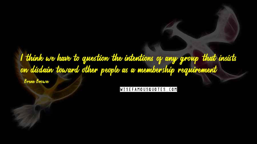 Brene Brown Quotes: I think we have to question the intentions of any group that insists on disdain toward other people as a membership requirement.