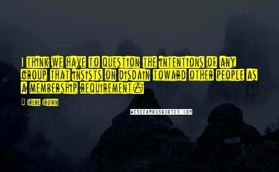 Brene Brown Quotes: I think we have to question the intentions of any group that insists on disdain toward other people as a membership requirement.