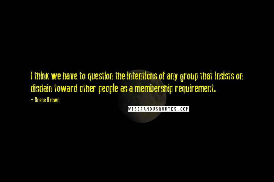 Brene Brown Quotes: I think we have to question the intentions of any group that insists on disdain toward other people as a membership requirement.