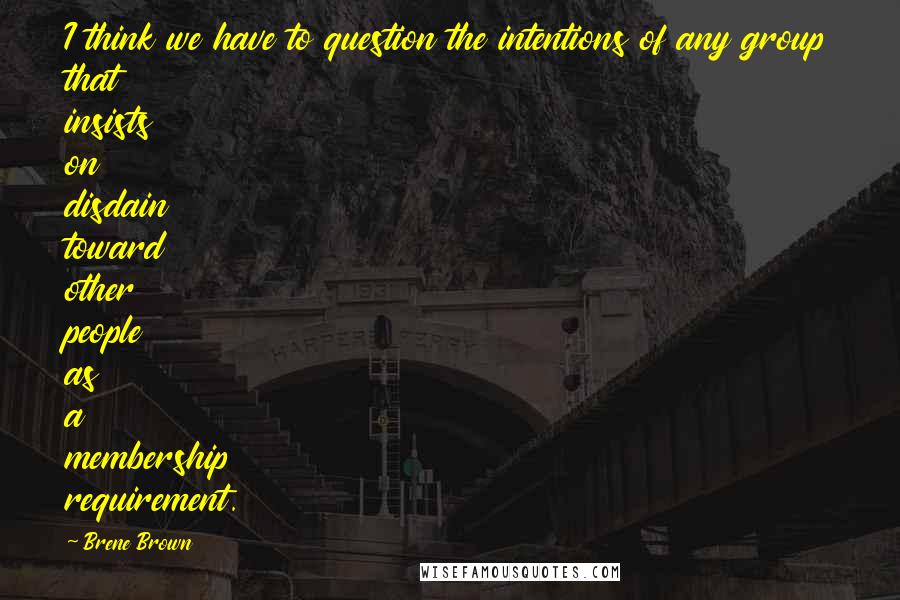 Brene Brown Quotes: I think we have to question the intentions of any group that insists on disdain toward other people as a membership requirement.