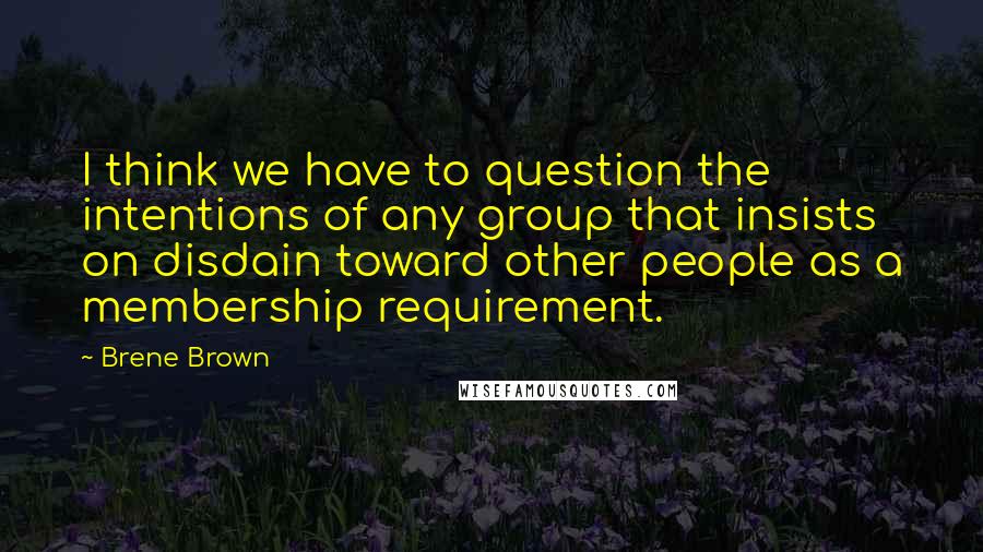 Brene Brown Quotes: I think we have to question the intentions of any group that insists on disdain toward other people as a membership requirement.