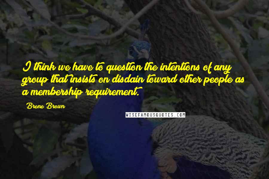 Brene Brown Quotes: I think we have to question the intentions of any group that insists on disdain toward other people as a membership requirement.