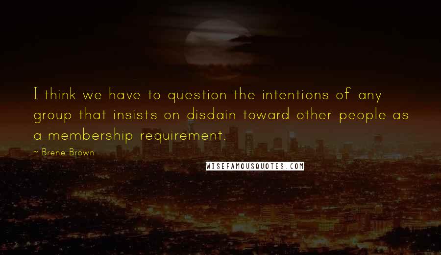 Brene Brown Quotes: I think we have to question the intentions of any group that insists on disdain toward other people as a membership requirement.